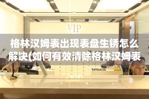  格林汉姆表出现表盘生锈怎么解决(如何有效清除格林汉姆表盘生锈的小技巧) 手表维修知识库