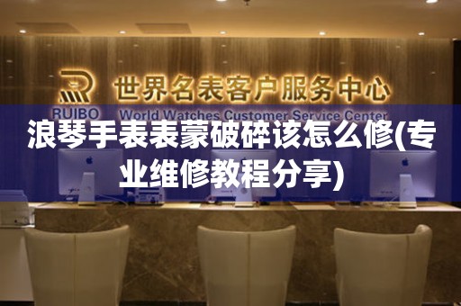  浪琴手表表蒙破碎该怎么修(专业维修教程分享) 手表维修知识库