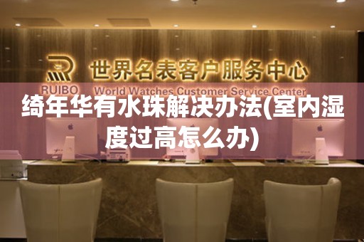  绮年华有水珠解决办法(室内湿度过高怎么办) 手表维修知识库