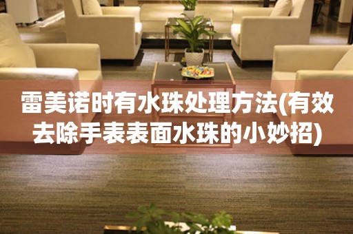  雷美诺时有水珠处理方法(有效去除手表表面水珠的小妙招) 手表维修知识库