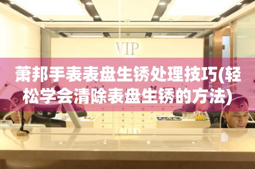  萧邦手表表盘生锈处理技巧(轻松学会清除表盘生锈的方法) 手表维修知识库
