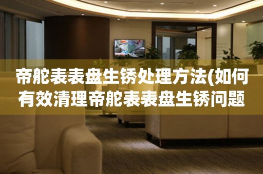  帝舵表表盘生锈处理方法(如何有效清理帝舵表表盘生锈问题) 手表维修知识库