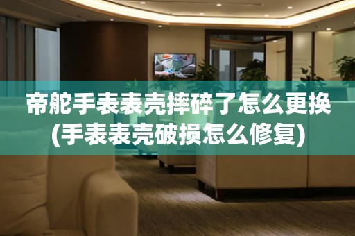  帝舵手表表壳摔碎了怎么更换(手表表壳破损怎么修复) 手表维修知识库