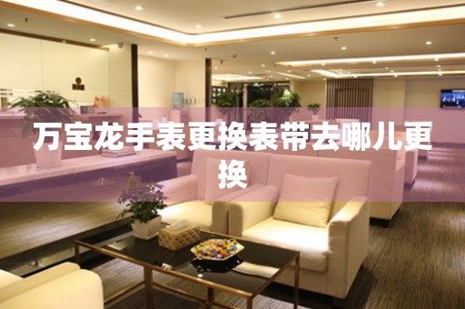  万宝龙手表更换表带去哪儿更换 手表维修知识库