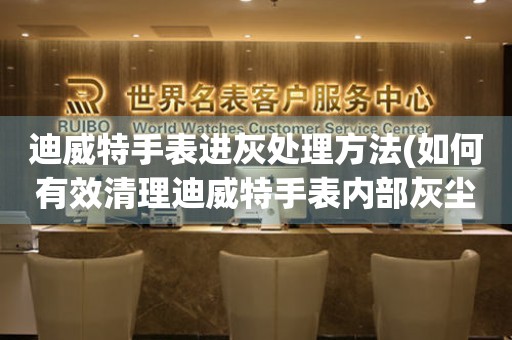  迪威特手表进灰处理方法(如何有效清理迪威特手表内部灰尘) 手表维修知识库