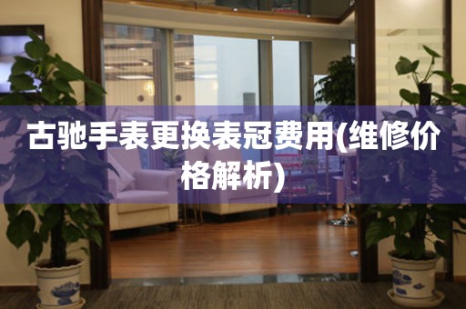  古驰手表更换表冠费用(维修价格解析) 手表维修知识库