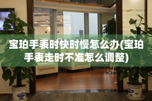  宝珀手表时快时慢怎么办(宝珀手表走时不准怎么调整) 手表维修知识库