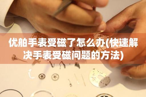  优舶手表受磁了怎么办(快速解决手表受磁问题的方法) 手表维修知识库