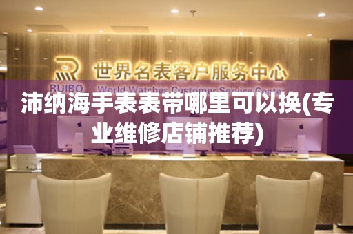  沛纳海手表表带哪里可以换(专业维修店铺推荐) 手表维修知识库