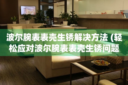  波尔腕表表壳生锈解决方法 (轻松应对波尔腕表表壳生锈问题) 手表维修知识库