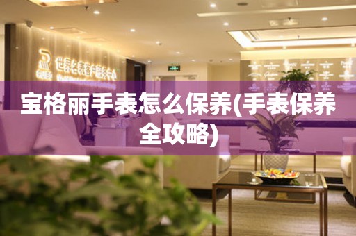  宝格丽手表怎么保养(手表保养全攻略) 手表维修知识库