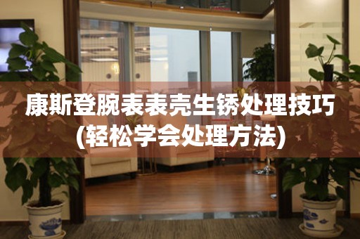  康斯登腕表表壳生锈处理技巧(轻松学会处理方法) 手表维修知识库