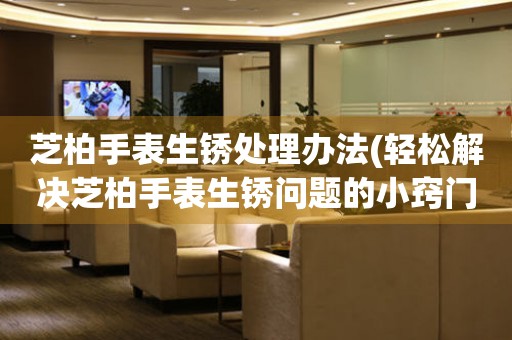  芝柏手表生锈处理办法(轻松解决芝柏手表生锈问题的小窍门) 手表维修知识库