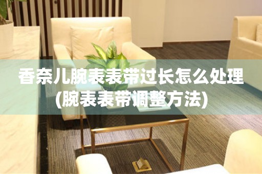 香奈儿腕表表带过长怎么处理(腕表表带调整方法) 手表维修知识库