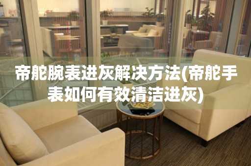  帝舵腕表进灰解决方法(帝舵手表如何有效清洁进灰) 手表维修知识库