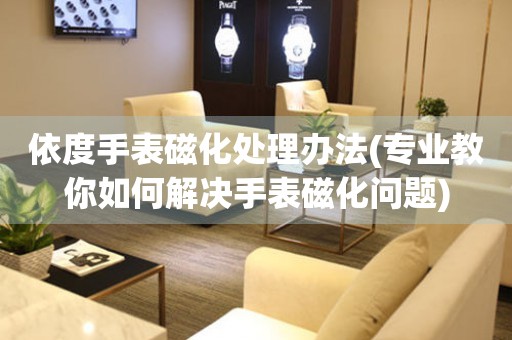  依度手表磁化处理办法(专业教你如何解决手表磁化问题) 手表维修知识库