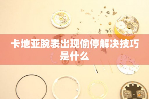  卡地亚腕表出现偷停解决技巧是什么 手表维修知识库