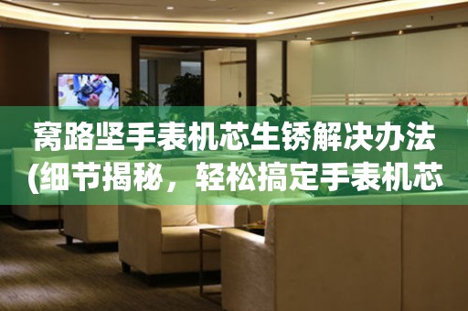  窝路坚手表机芯生锈解决办法(细节揭秘，轻松搞定手表机芯生锈问题) 手表维修知识库