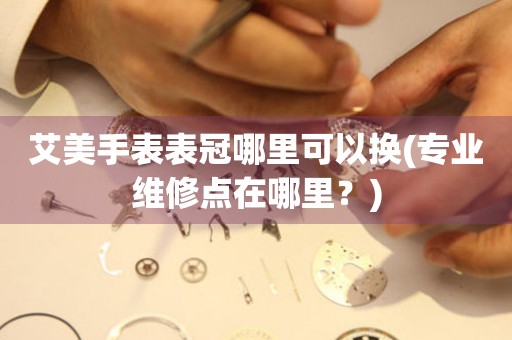  艾美手表表冠哪里可以换(专业维修点在哪里？) 手表维修知识库