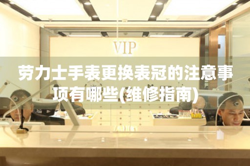  劳力士手表更换表冠的注意事项有哪些(维修指南) 手表维修知识库