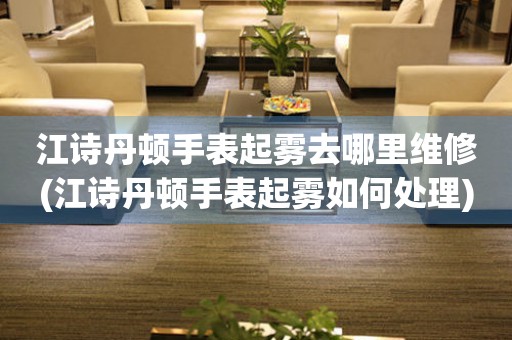  江诗丹顿手表起雾去哪里维修(江诗丹顿手表起雾如何处理) 手表维修知识库