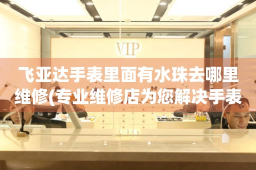  飞亚达手表里面有水珠去哪里维修(专业维修店为您解决手表内部水珠问题) 手表维修知识库