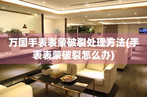  万国手表表蒙破裂处理方法(手表表蒙破裂怎么办) 手表维修知识库