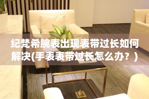  纪梵希腕表出现表带过长如何解决(手表表带过长怎么办？) 手表维修知识库