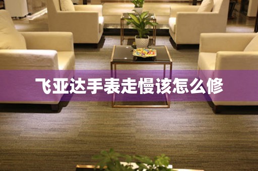  飞亚达手表走慢该怎么修 手表维修知识库