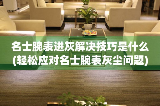  名士腕表进灰解决技巧是什么(轻松应对名士腕表灰尘问题) 手表维修知识库