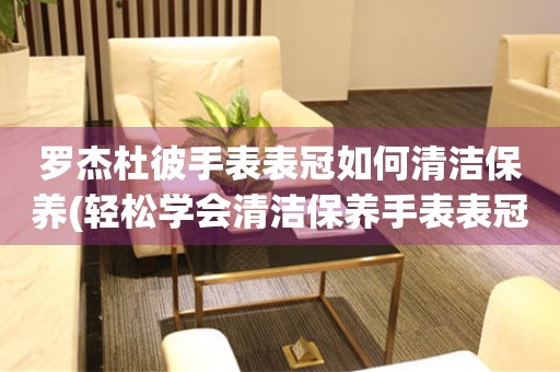  罗杰杜彼手表表冠如何清洁保养(轻松学会清洁保养手表表冠的方法) 手表维修知识库