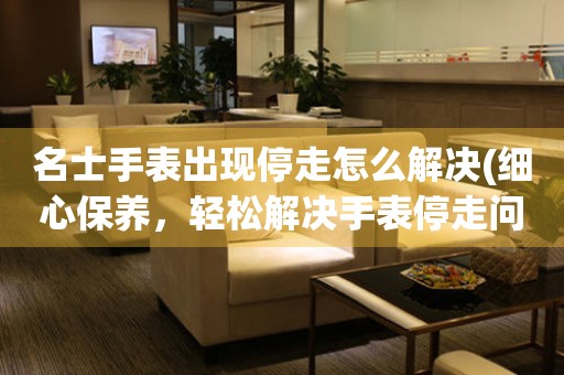 名士手表出现停走怎么解决(细心保养，轻松解决手表停走问题) 手表维修知识库