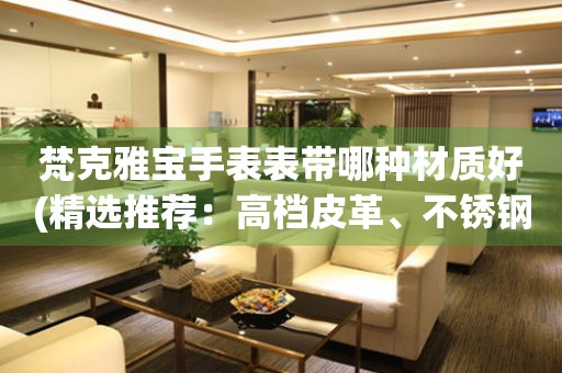  梵克雅宝手表表带哪种材质好(精选推荐：高档皮革、不锈钢、陶瓷等) 手表维修知识库