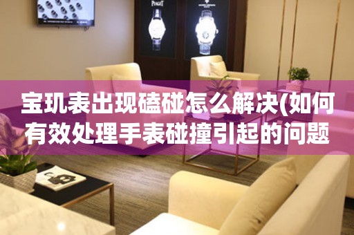  宝玑表出现磕碰怎么解决(如何有效处理手表碰撞引起的问题) 手表维修知识库