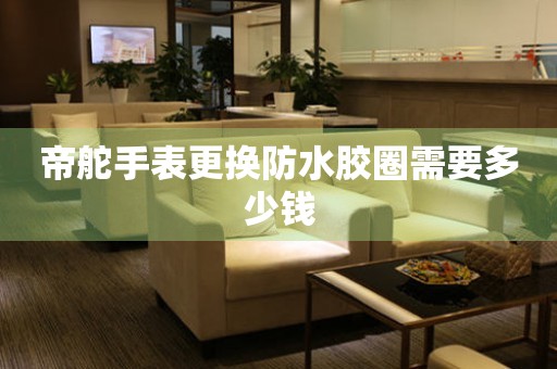  帝舵手表更换防水胶圈需要多少钱 手表维修知识库
