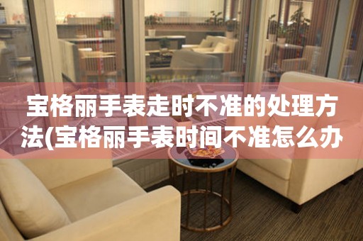  宝格丽手表走时不准的处理方法(宝格丽手表时间不准怎么办) 手表维修知识库