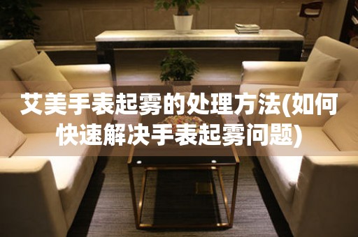  艾美手表起雾的处理方法(如何快速解决手表起雾问题) 手表维修知识库