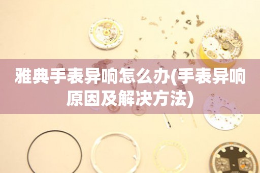  雅典手表异响怎么办(手表异响原因及解决方法) 手表维修知识库