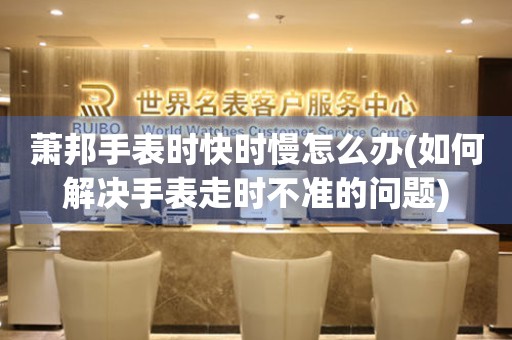  萧邦手表时快时慢怎么办(如何解决手表走时不准的问题) 手表维修知识库