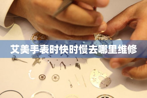 艾美手表时快时慢去哪里维修 手表维修知识库