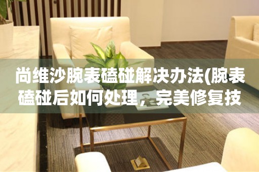  尚维沙腕表磕碰解决办法(腕表磕碰后如何处理，完美修复技巧) 手表维修知识库