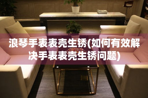  浪琴手表表壳生锈(如何有效解决手表表壳生锈问题) 手表维修知识库