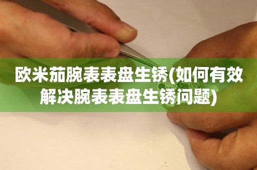  欧米茄腕表表盘生锈(如何有效解决腕表表盘生锈问题) 手表维修知识库