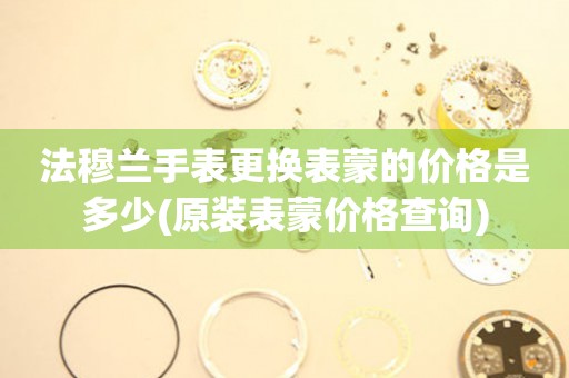  法穆兰手表更换表蒙的价格是多少(原装表蒙价格查询) 手表维修知识库