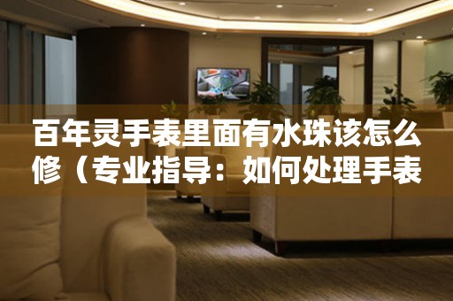  百年灵手表里面有水珠该怎么修（专业指导：如何处理手表内部水气问题） 手表维修知识库