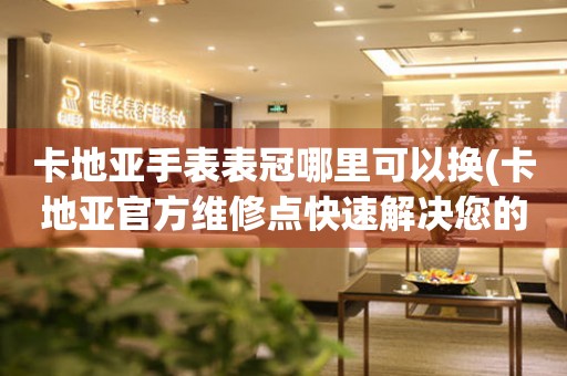  卡地亚手表表冠哪里可以换(卡地亚官方维修点快速解决您的手表表冠问题) 手表维修知识库