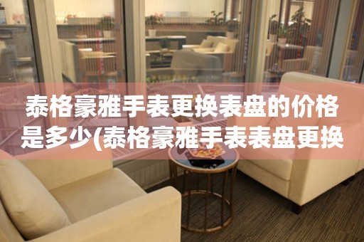  泰格豪雅手表更换表盘的价格是多少(泰格豪雅手表表盘更换费用) 手表维修知识库