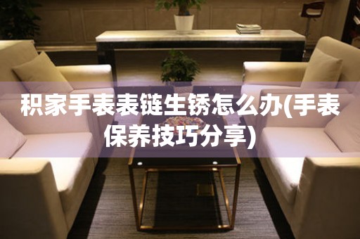  积家手表表链生锈怎么办(手表保养技巧分享) 手表维修知识库