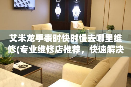  艾米龙手表时快时慢去哪里维修(专业维修店推荐，快速解决手表走时问题) 手表维修知识库