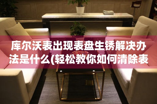  库尔沃表出现表盘生锈解决办法是什么(轻松教你如何清除表盘生锈的库尔沃表) 手表维修知识库